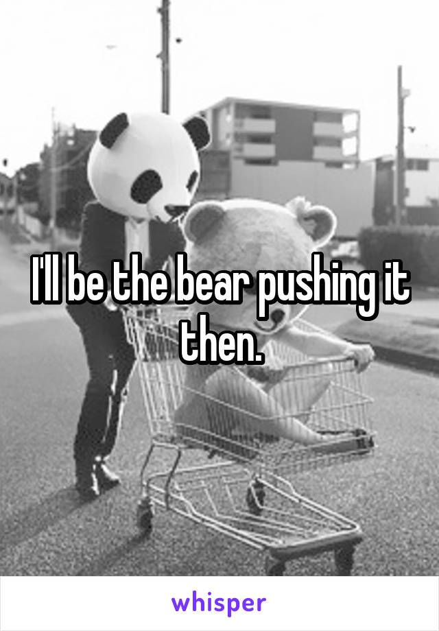 I'll be the bear pushing it then.