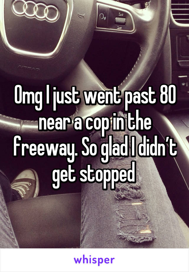 Omg I just went past 80 near a cop in the freeway. So glad I didn’t get stopped 