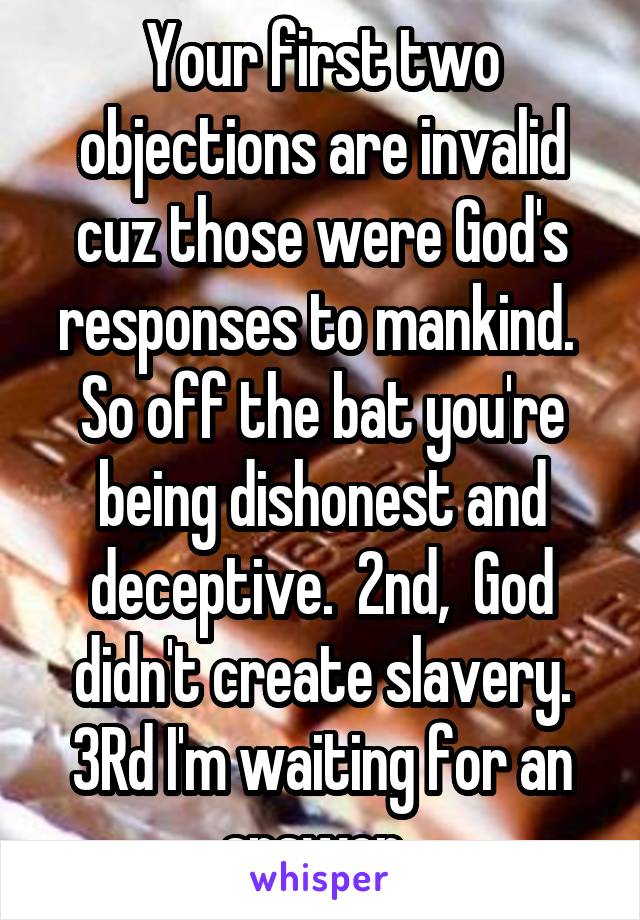 Your first two objections are invalid cuz those were God's responses to mankind.  So off the bat you're being dishonest and deceptive.  2nd,  God didn't create slavery. 3Rd I'm waiting for an answer. 