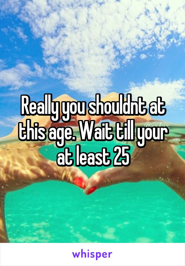 Really you shouldnt at this age. Wait till your at least 25