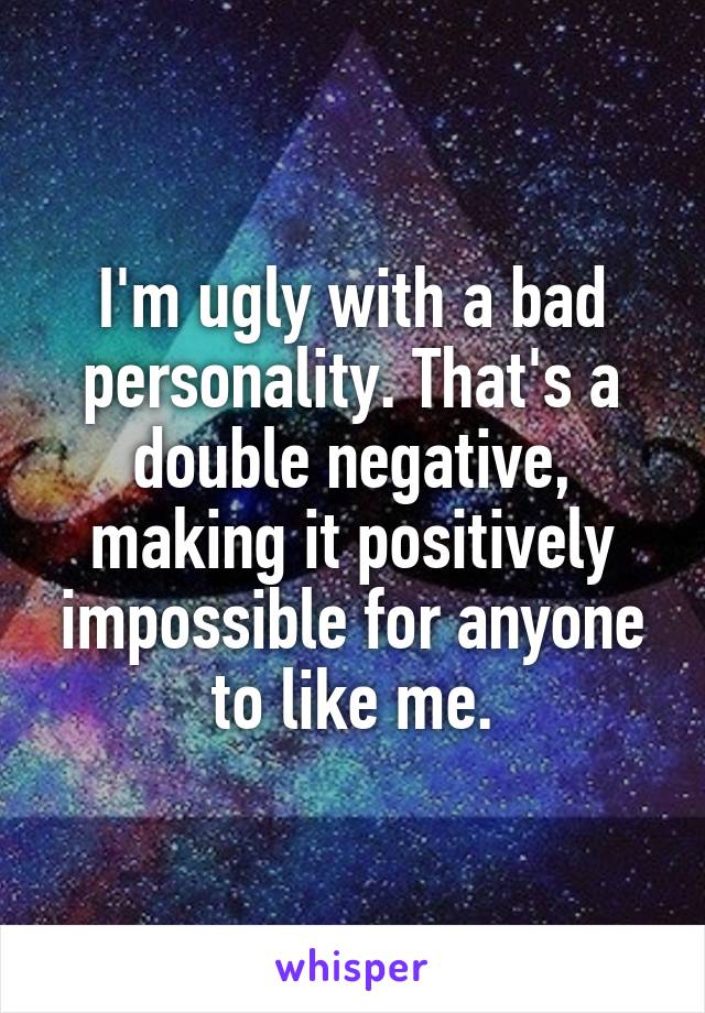 I'm ugly with a bad personality. That's a double negative, making it positively impossible for anyone to like me.