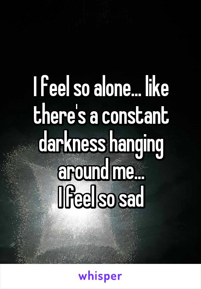 I feel so alone... like there's a constant darkness hanging around me...
I feel so sad