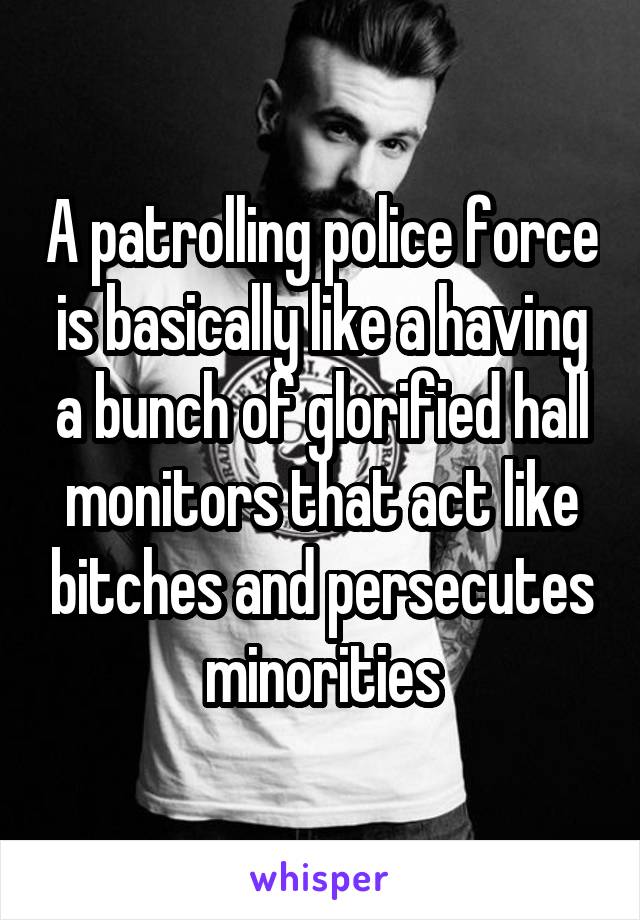 A patrolling police force is basically like a having a bunch of glorified hall monitors that act like bitches and persecutes minorities