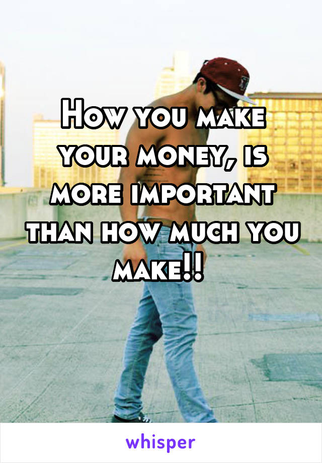 How you make your money, is more important than how much you make!! 

