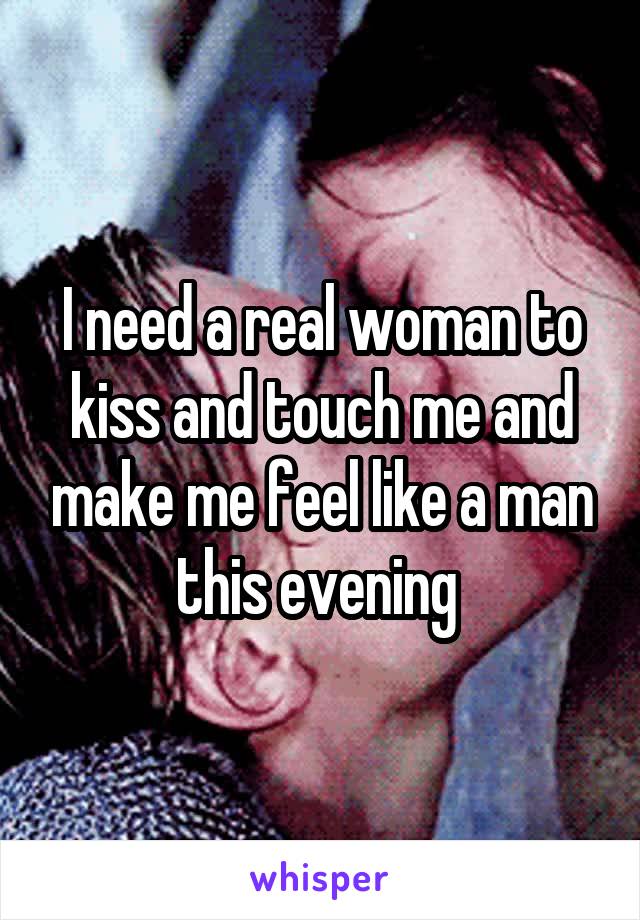 I need a real woman to kiss and touch me and make me feel like a man this evening 