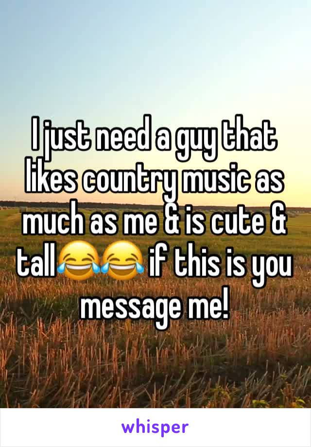 I just need a guy that likes country music as much as me & is cute & tall😂😂 if this is you message me!