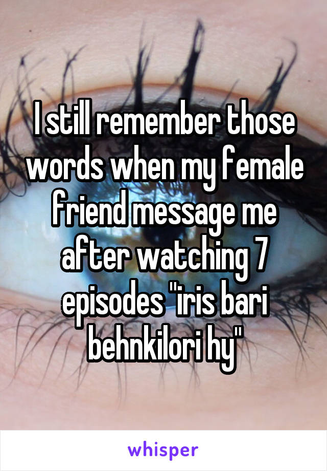 I still remember those words when my female friend message me after watching 7 episodes "iris bari behnkilori hy"