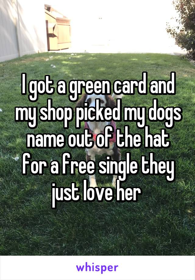 I got a green card and my shop picked my dogs name out of the hat for a free single they just love her 