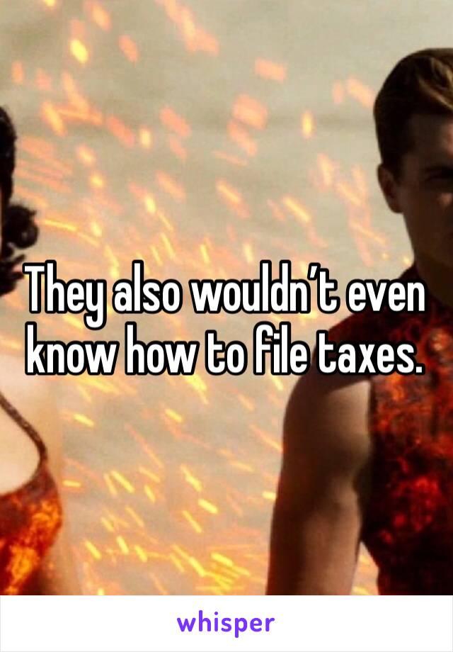 They also wouldn’t even know how to file taxes.