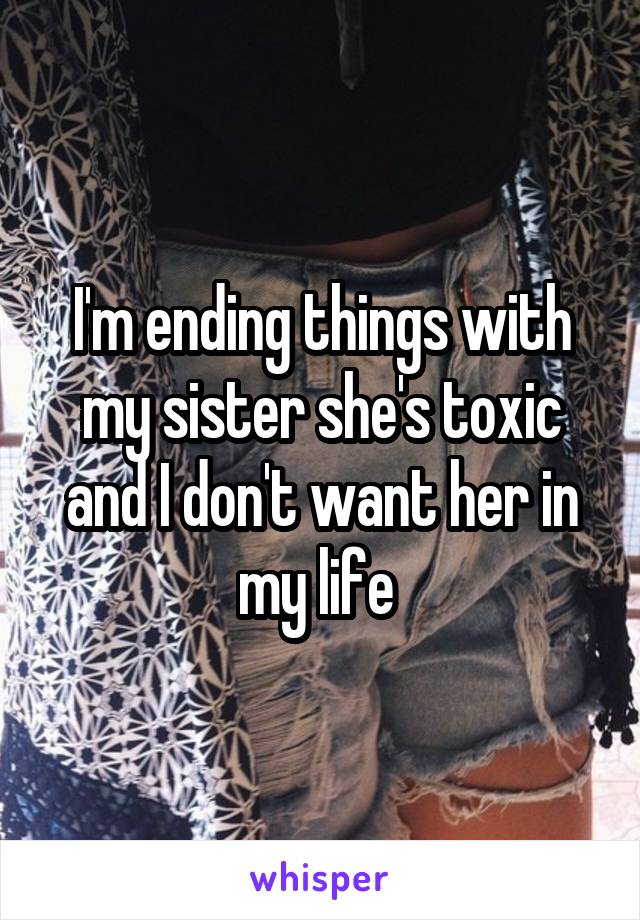 I'm ending things with my sister she's toxic and I don't want her in my life 