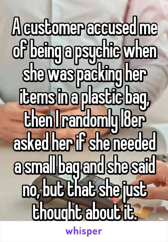 A customer accused me of being a psychic when she was packing her items in a plastic bag, then I randomly l8er asked her if she needed a small bag and she said no, but that she just thought about it.