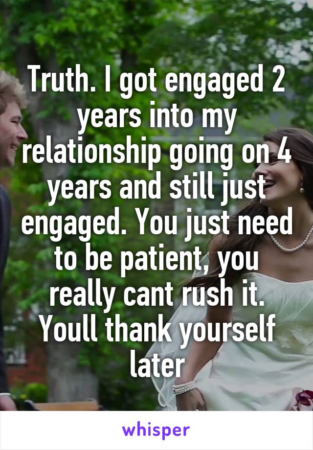 Truth. I got engaged 2 years into my relationship going on 4 years and still just engaged. You just need to be patient, you really cant rush it. Youll thank yourself later