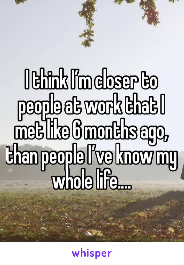 I think I’m closer to people at work that I met like 6 months ago, than people I’ve know my whole life....