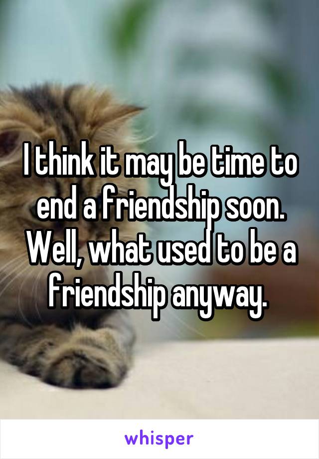 I think it may be time to end a friendship soon. Well, what used to be a friendship anyway. 