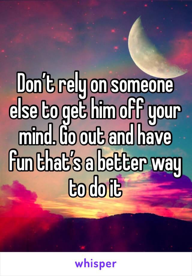 Don’t rely on someone else to get him off your mind. Go out and have fun that’s a better way to do it