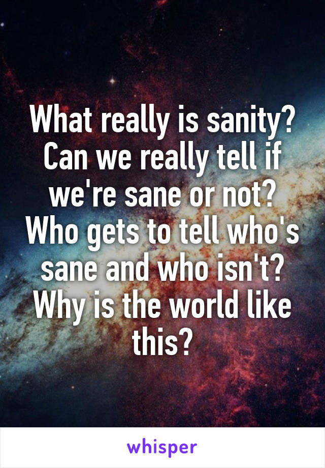 What really is sanity? Can we really tell if we're sane or not? Who gets to tell who's sane and who isn't? Why is the world like this?