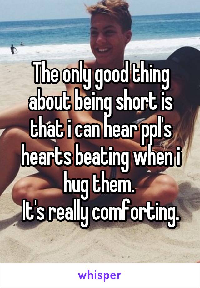 The only good thing about being short is that i can hear ppl's hearts beating when i hug them. 
It's really comforting.