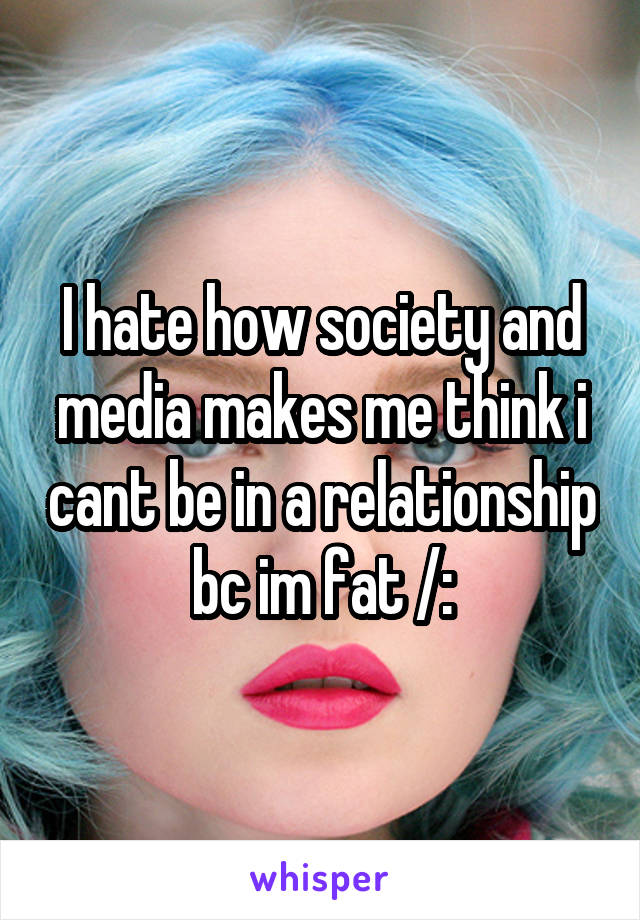 I hate how society and media makes me think i cant be in a relationship bc im fat /: