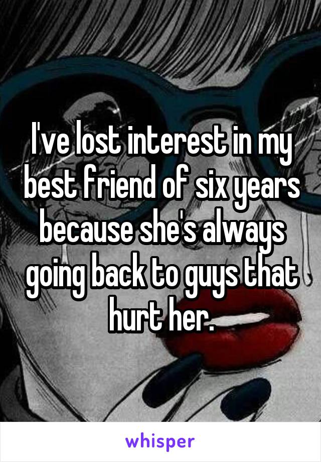 I've lost interest in my best friend of six years because she's always going back to guys that hurt her.