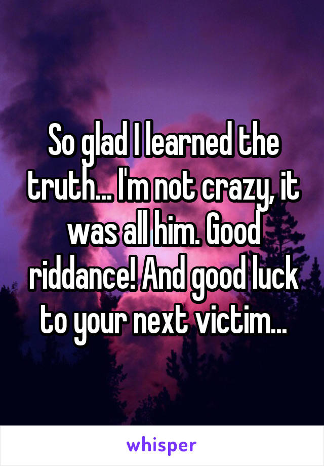 So glad I learned the truth... I'm not crazy, it was all him. Good riddance! And good luck to your next victim...