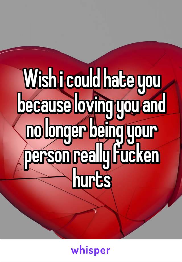 Wish i could hate you because loving you and no longer being your person really fucken hurts