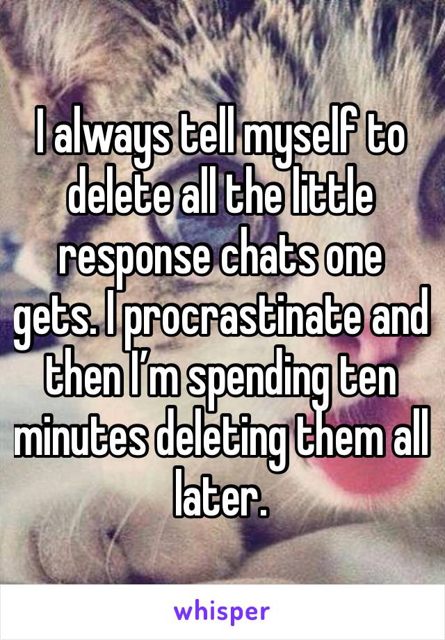 I always tell myself to delete all the little response chats one gets. I procrastinate and then I’m spending ten minutes deleting them all later. 