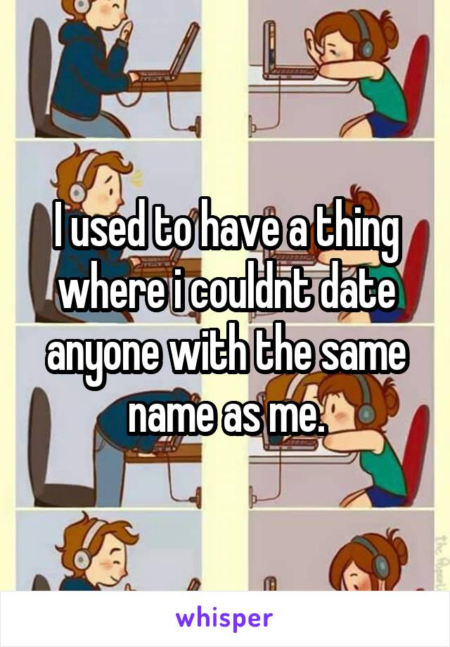 I used to have a thing where i couldnt date anyone with the same name as me.