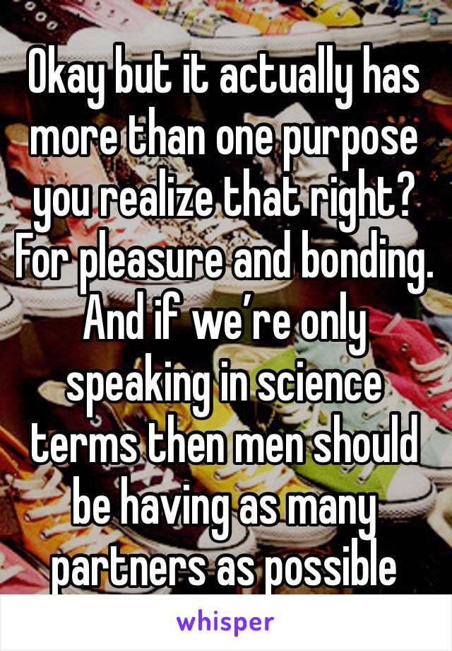 Okay but it actually has more than one purpose you realize that right? For pleasure and bonding. And if we’re only speaking in science terms then men should be having as many partners as possible
