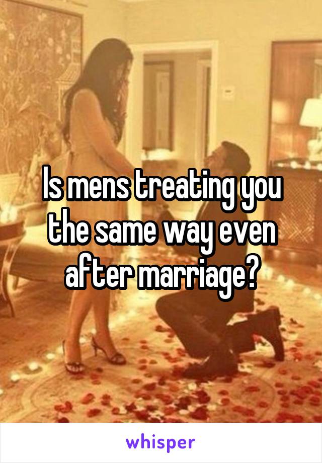 Is mens treating you the same way even after marriage?
