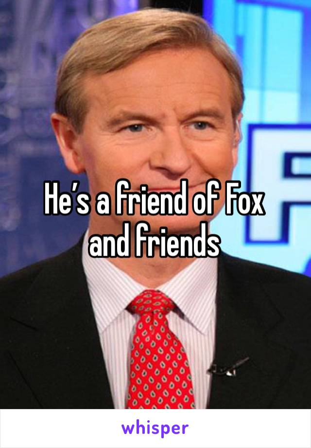 He’s a friend of Fox and friends 