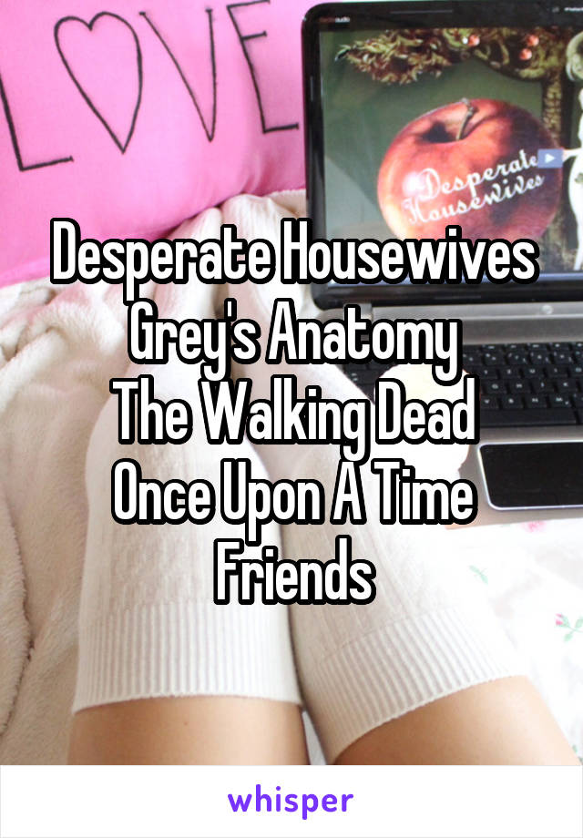 Desperate Housewives
Grey's Anatomy
The Walking Dead
Once Upon A Time
Friends