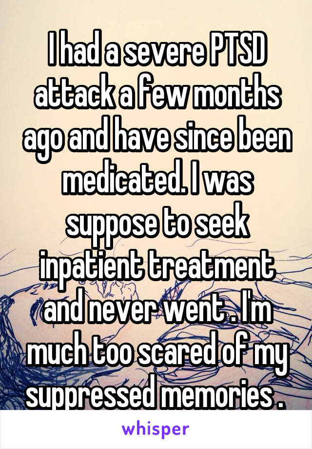I had a severe PTSD attack a few months ago and have since been medicated. I was suppose to seek inpatient treatment and never went . I'm much too scared of my suppressed memories . 