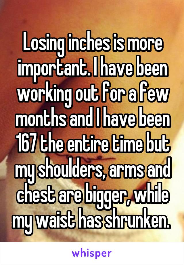 Losing inches is more important. I have been working out for a few months and I have been 167 the entire time but my shoulders, arms and chest are bigger, while my waist has shrunken. 