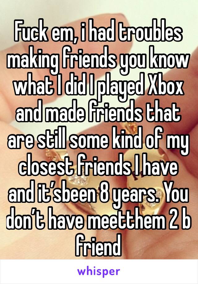 Fuck em, i had troubles making friends you know what I did I played Xbox and made friends that are still some kind of my closest friends I have and it’sbeen 8 years. You don’t have meetthem 2 b friend