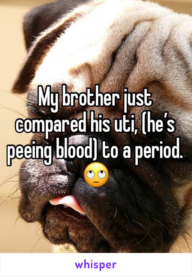 My brother just compared his uti, (he’s peeing blood) to a period. 
🙄