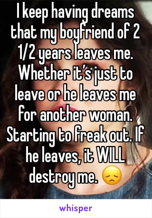 I keep having dreams that my boyfriend of 2 1/2 years leaves me. Whether it’s just to leave or he leaves me for another woman. Starting to freak out. If he leaves, it WILL destroy me. 😞