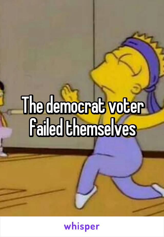 The democrat voter failed themselves