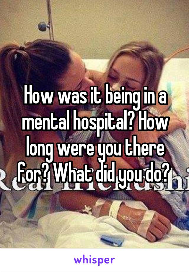 How was it being in a mental hospital? How long were you there for? What did you do? 