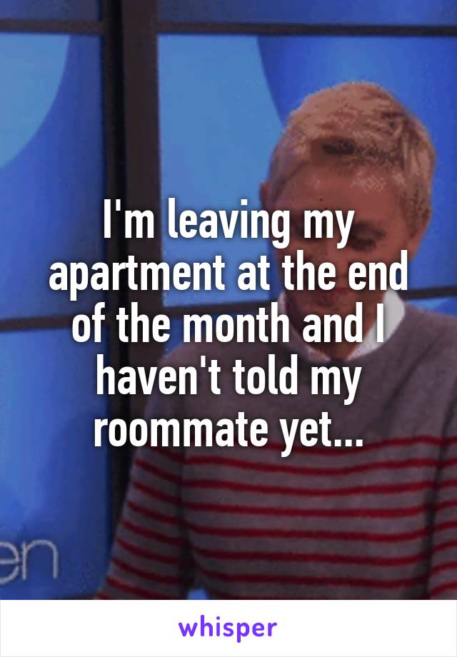 I'm leaving my apartment at the end of the month and I haven't told my roommate yet...