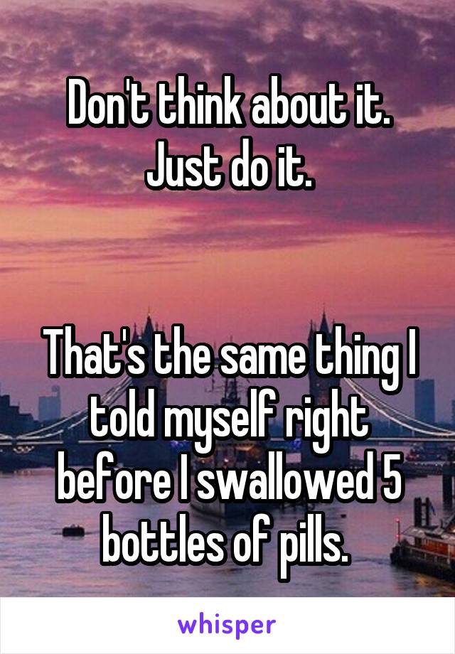Don't think about it. Just do it.


That's the same thing I told myself right before I swallowed 5 bottles of pills. 