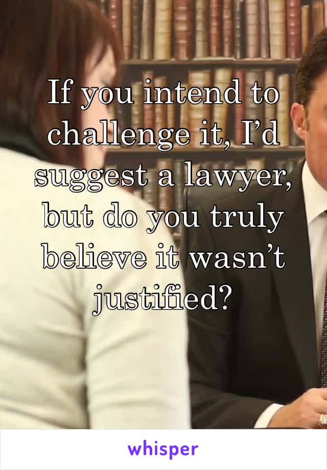 If you intend to challenge it, I’d suggest a lawyer, but do you truly believe it wasn’t justified?