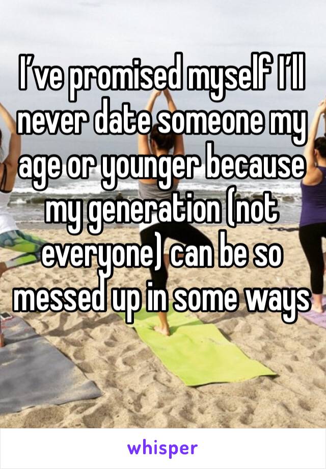 I’ve promised myself I’ll never date someone my age or younger because my generation (not everyone) can be so messed up in some ways 
