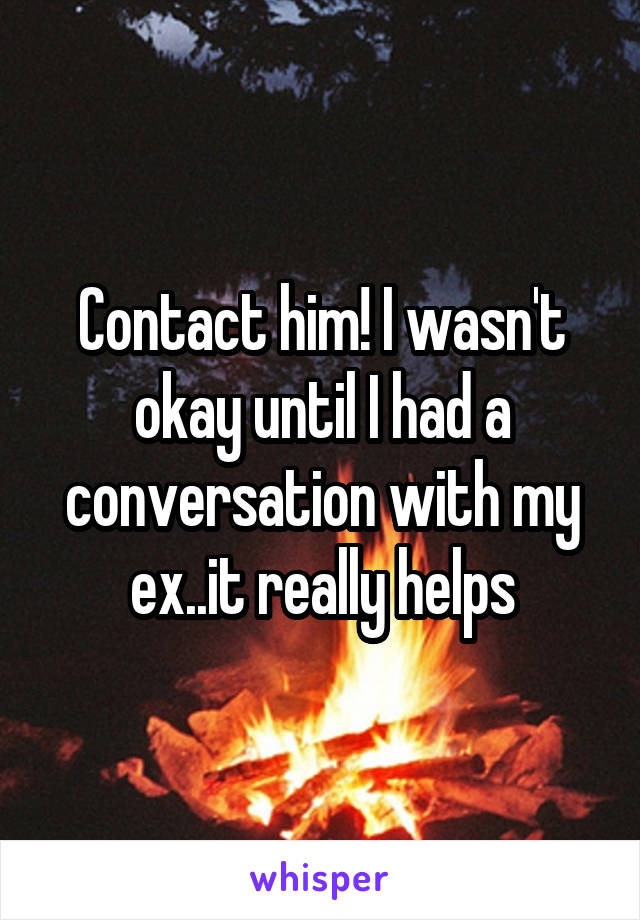 Contact him! I wasn't okay until I had a conversation with my ex..it really helps