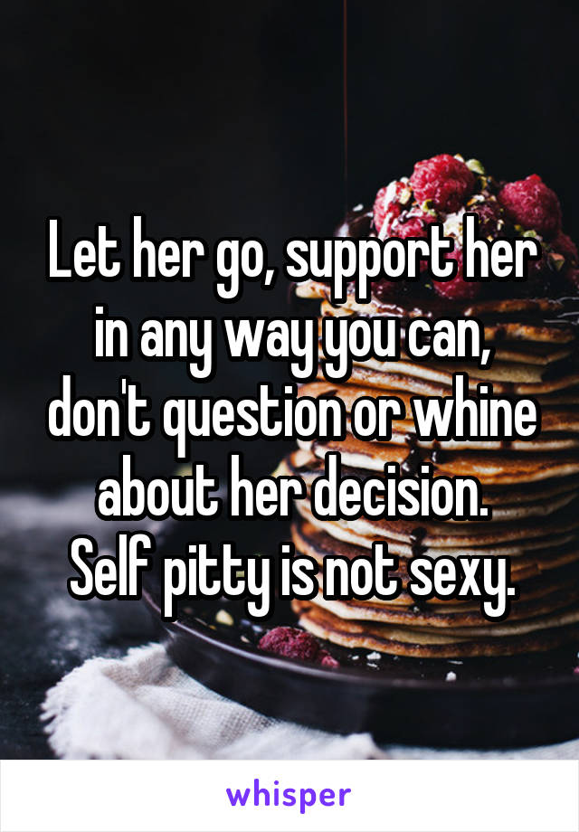 Let her go, support her in any way you can, don't question or whine about her decision.
Self pitty is not sexy.