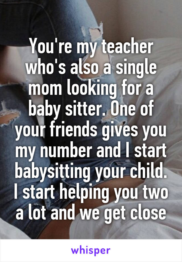 You're my teacher who's also a single mom looking for a baby sitter. One of your friends gives you my number and I start babysitting your child. I start helping you two a lot and we get close