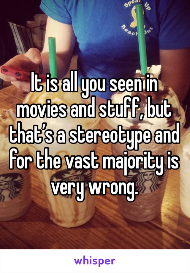 It is all you seen in movies and stuff, but that’s a stereotype and for the vast majority is very wrong. 