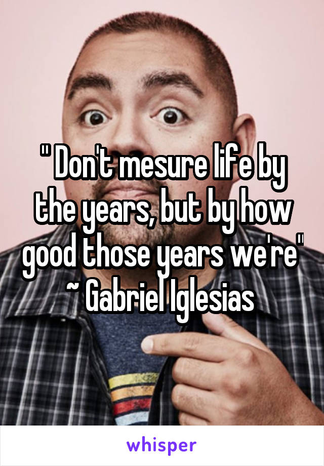 " Don't mesure life by the years, but by how good those years we're" ~ Gabriel Iglesias 