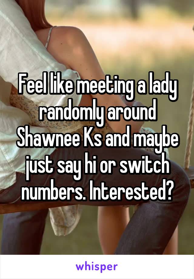 Feel like meeting a lady randomly around Shawnee Ks and maybe just say hi or switch numbers. Interested?