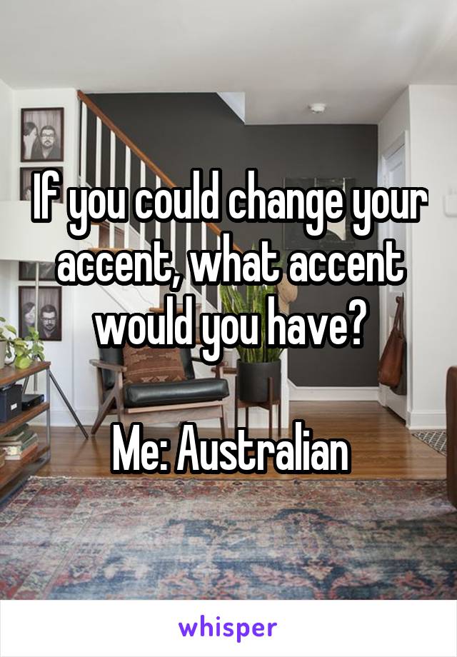 If you could change your accent, what accent would you have?

Me: Australian