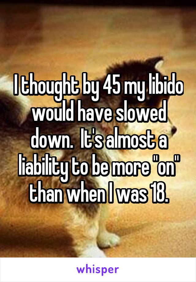 I thought by 45 my libido would have slowed down.  It's almost a liability to be more "on" than when I was 18.